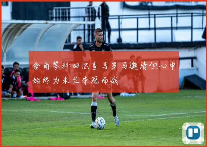 舍甫琴科回忆皇马罗马邀请但心中始终为米兰夺冠而战