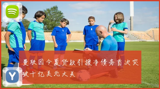 曼联因今夏贷款引援净债务首次突破十亿美元大关