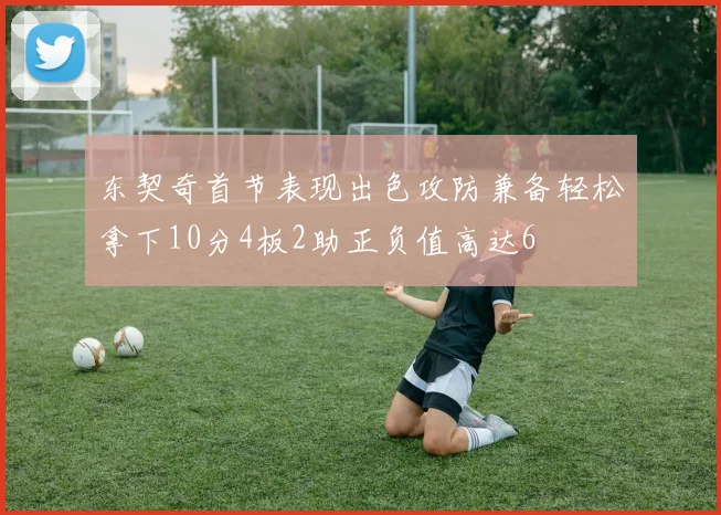 东契奇首节表现出色攻防兼备轻松拿下10分4板2助正负值高达6