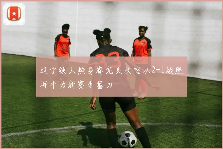 辽宁铁人热身赛完美收官以2-1战胜海牛为新赛季蓄力