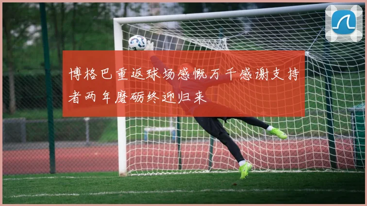 博格巴重返球场感慨万千感谢支持者两年磨砺终迎归来