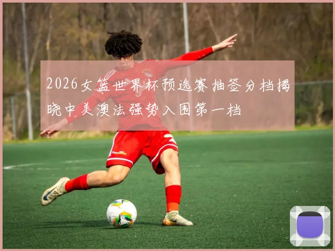 2026女篮世界杯预选赛抽签分档揭晓中美澳法强势入围第一档