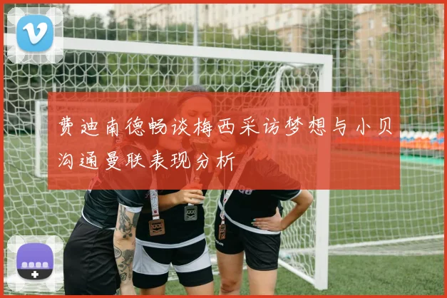 费迪南德畅谈梅西采访梦想与小贝沟通曼联表现分析