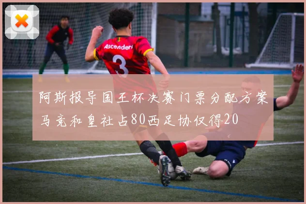 阿斯报导国王杯决赛门票分配方案马竞和皇社占80西足协仅得20