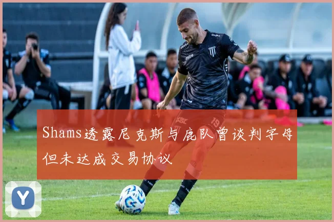 Shams透露尼克斯与鹿队曾谈判字母但未达成交易协议