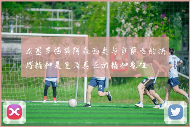 龙塞罗强调阿森西奥与贡萨洛的拼搏精神是皇马真正的精神象征