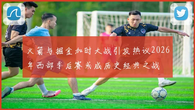 火箭与掘金加时大战引发热议2026年西部季后赛或成历史经典之战