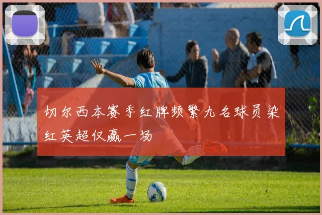 切尔西本赛季红牌频繁九名球员染红英超仅赢一场