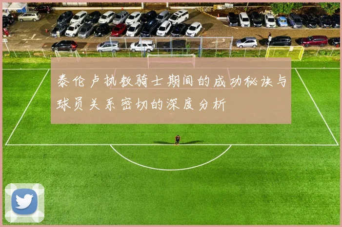 泰伦卢执教骑士期间的成功秘诀与球员关系密切的深度分析