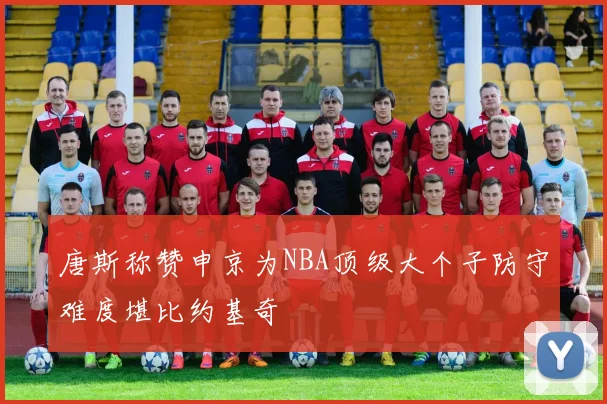 唐斯称赞申京为NBA顶级大个子防守难度堪比约基奇