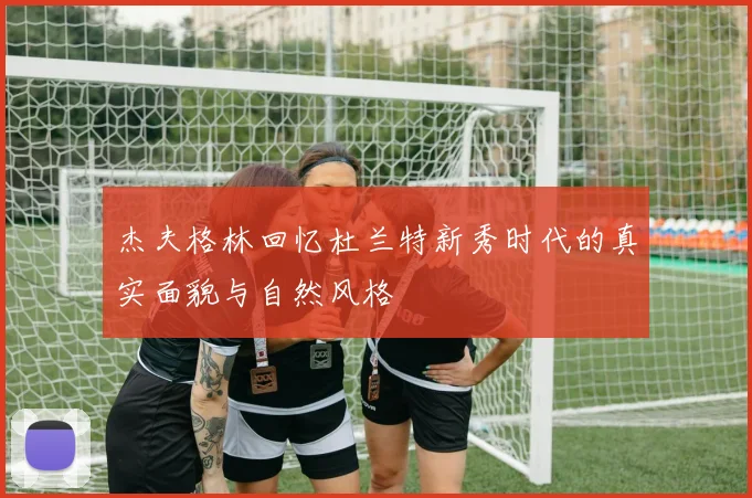 杰夫格林回忆杜兰特新秀时代的真实面貌与自然风格