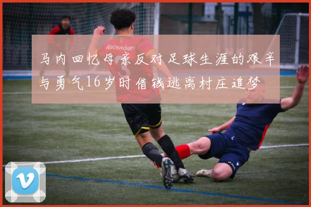 马内回忆母亲反对足球生涯的艰辛与勇气16岁时借钱逃离村庄追梦