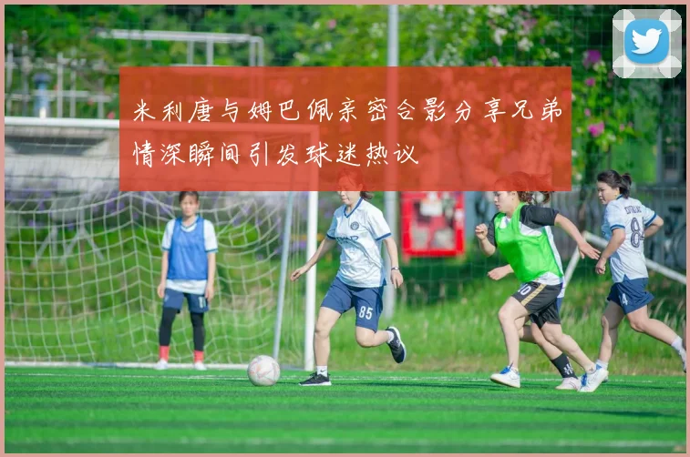 米利唐与姆巴佩亲密合影分享兄弟情深瞬间引发球迷热议