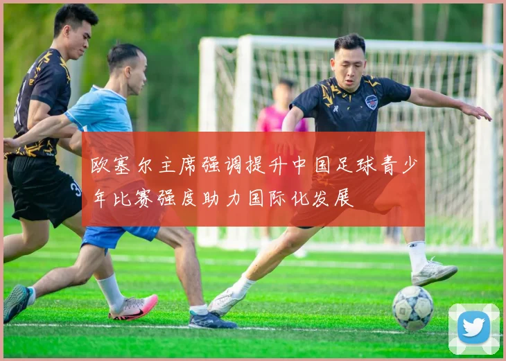 欧塞尔主席强调提升中国足球青少年比赛强度助力国际化发展