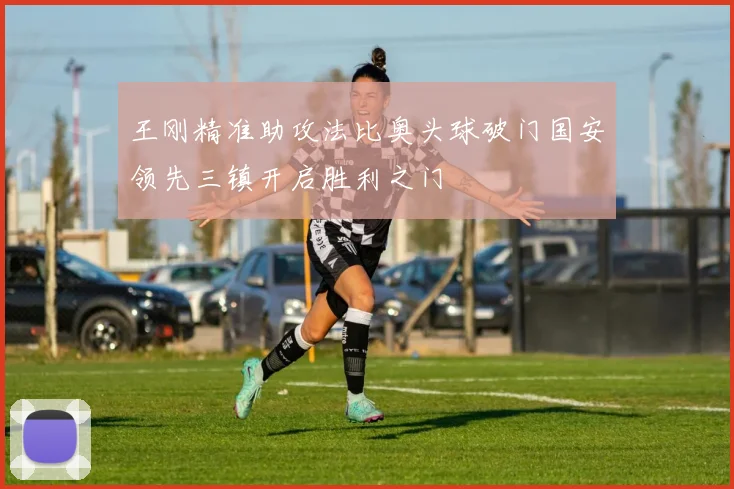 王刚精准助攻法比奥头球破门国安领先三镇开启胜利之门