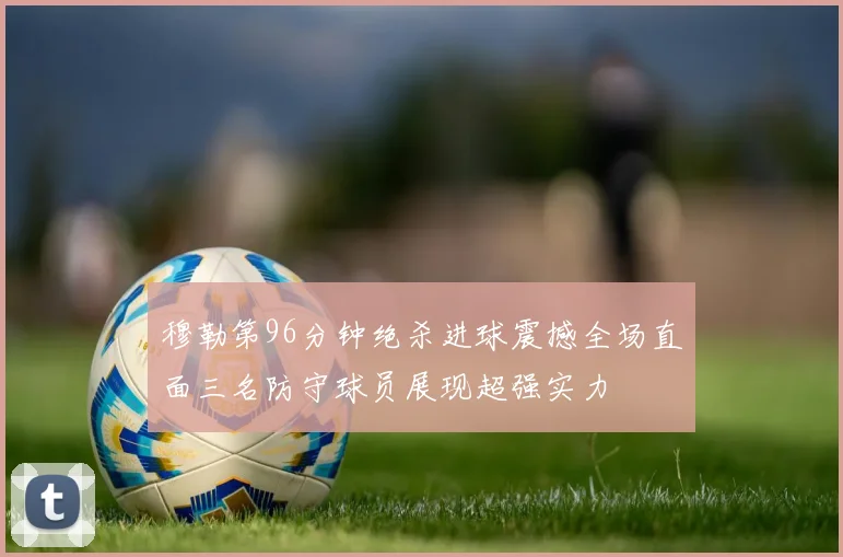 穆勒第96分钟绝杀进球震撼全场直面三名防守球员展现超强实力