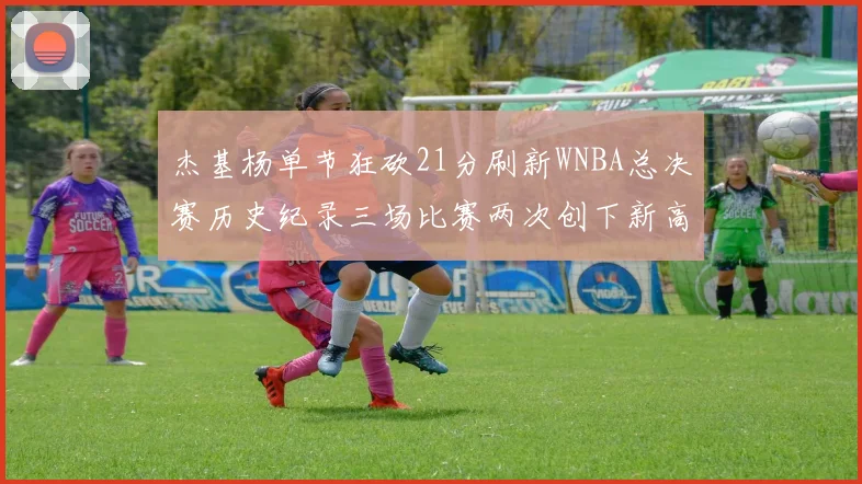 杰基杨单节狂砍21分刷新WNBA总决赛历史纪录三场比赛两次创下新高