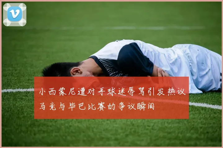 小西蒙尼遭对手球迷辱骂引发热议马竞与毕巴比赛的争议瞬间