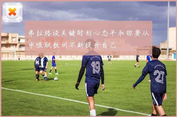 弗拉格谈关键时刻心态平和称要从中吸取教训不断提升自己