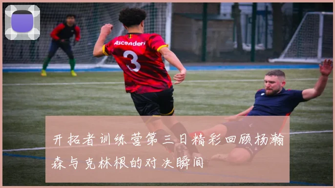 开拓者训练营第三日精彩回顾杨瀚森与克林根的对决瞬间