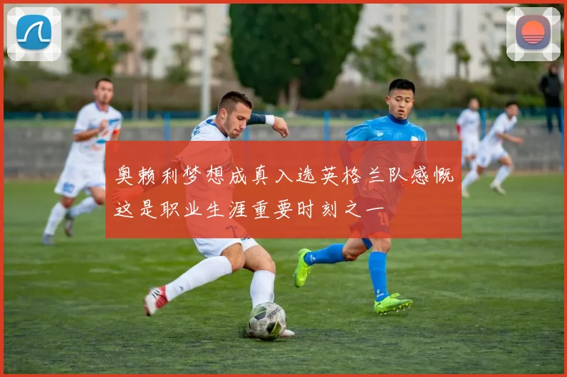 奥赖利梦想成真入选英格兰队感慨这是职业生涯重要时刻之一