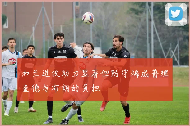 加兰进攻助力显著但防守端成普理查德与布朗的负担