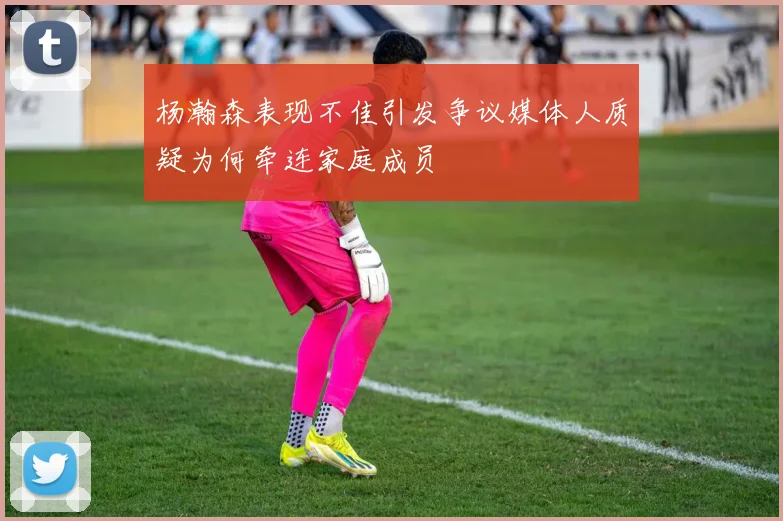 杨瀚森表现不佳引发争议媒体人质疑为何牵连家庭成员