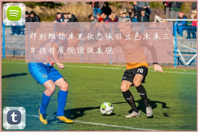 邓利维称库里状态依旧出色未来三年仍将展现顶级表现