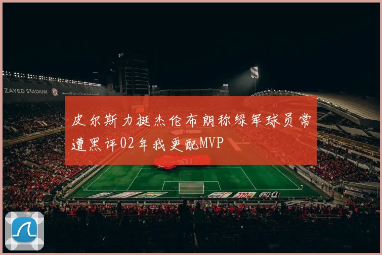 皮尔斯力挺杰伦布朗称绿军球员常遭黑评02年我更配MVP